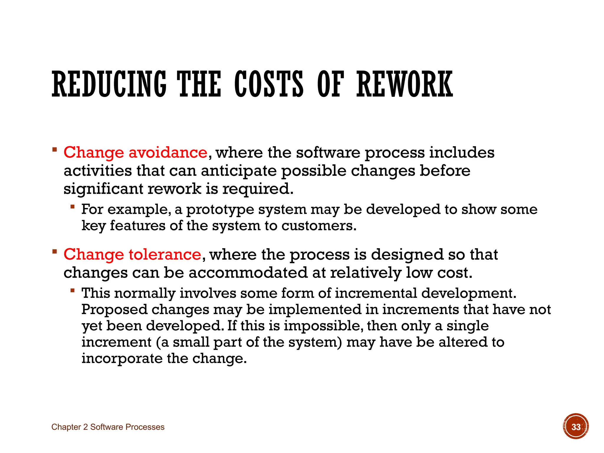 REDUCING THE COSTS OF REWORK
 Change avoidance, where the software process includes
activities that can anticipate possible changes before
significant rework is required.
 For example, a prototype system may be developed to show some
key features of the system to customers.
 Change tolerance, where the process is designed so that
changes can be accommodated at relatively low cost.
 This normally involves some form of incremental development.
Proposed changes may be implemented in increments that have not
yet been developed. If this is impossible, then only a single
increment (a small part of the system) may have be altered to
incorporate the change.
Chapter 2 Software Processes 33
 