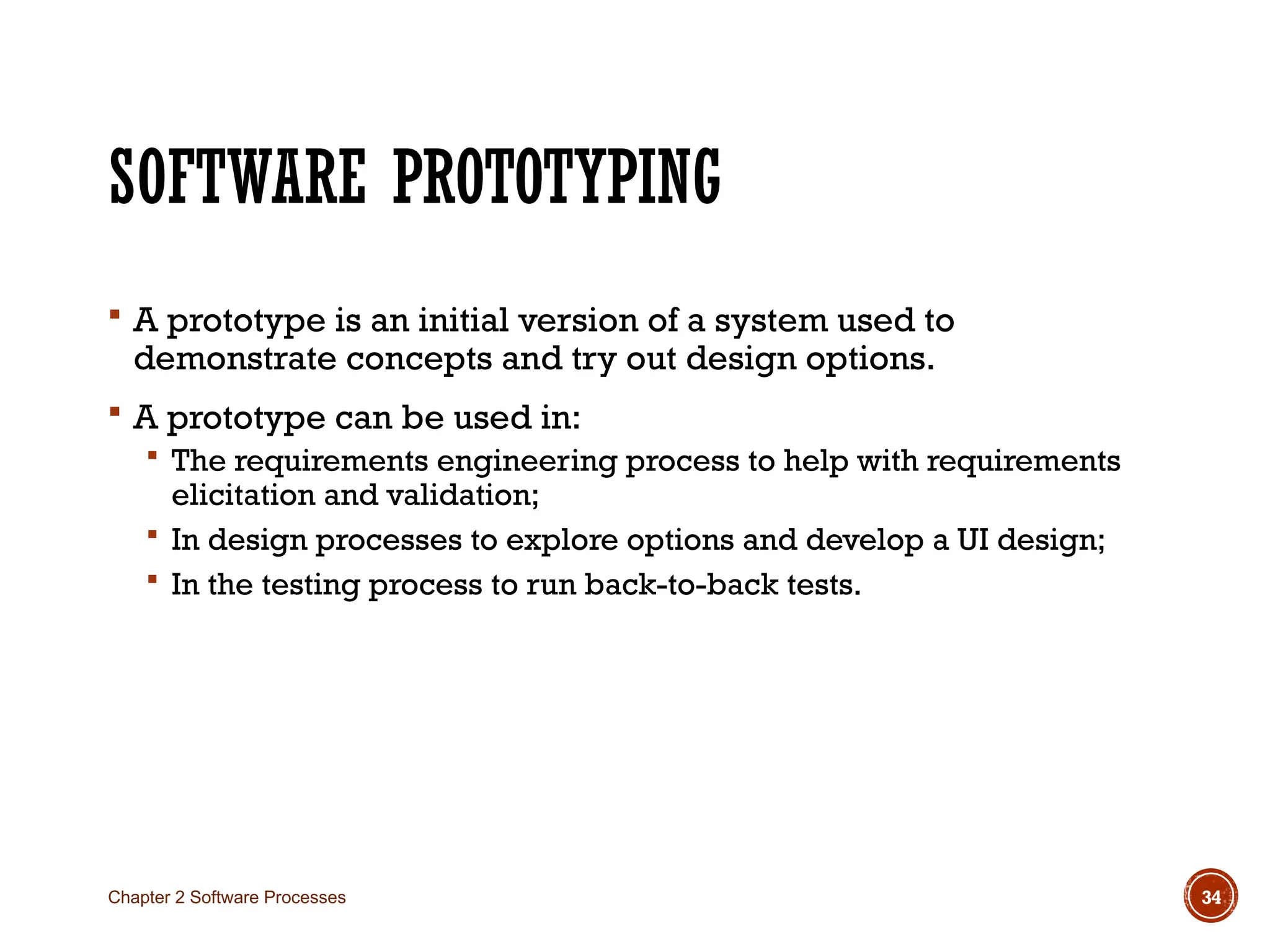 SOFTWARE PROTOTYPING
 A prototype is an initial version of a system used to
demonstrate concepts and try out design options.
 A prototype can be used in:
 The requirements engineering process to help with requirements
elicitation and validation;
 In design processes to explore options and develop a UI design;
 In the testing process to run back-to-back tests.
Chapter 2 Software Processes 34
 