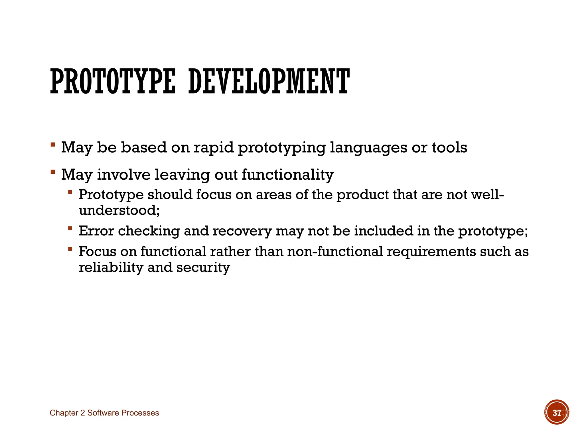 PROTOTYPE DEVELOPMENT
 May be based on rapid prototyping languages or tools
 May involve leaving out functionality
 Prototype should focus on areas of the product that are not well-
understood;
 Error checking and recovery may not be included in the prototype;
 Focus on functional rather than non-functional requirements such as
reliability and security
Chapter 2 Software Processes 37
 