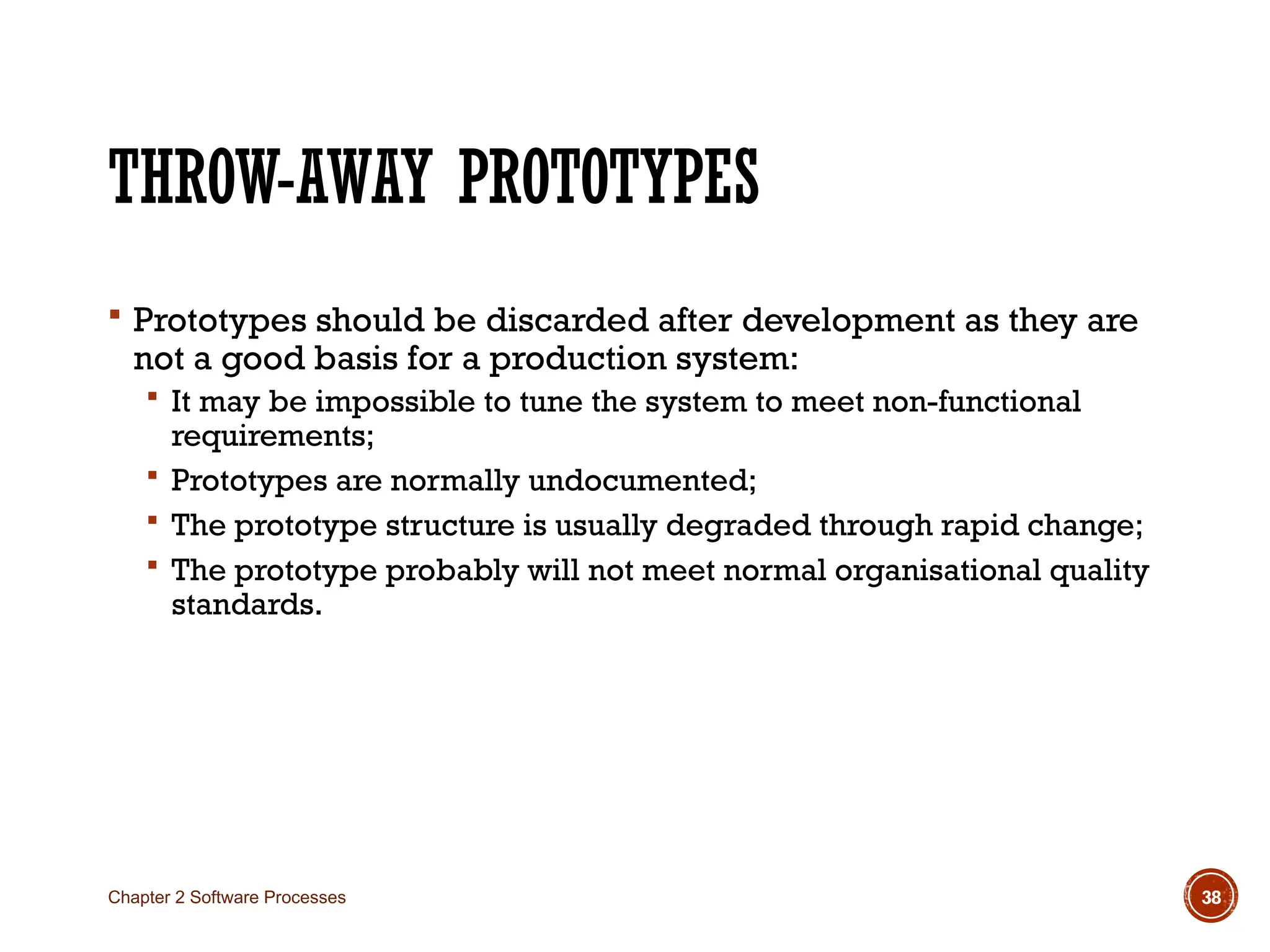 THROW-AWAY PROTOTYPES
 Prototypes should be discarded after development as they are
not a good basis for a production system:
 It may be impossible to tune the system to meet non-functional
requirements;
 Prototypes are normally undocumented;
 The prototype structure is usually degraded through rapid change;
 The prototype probably will not meet normal organisational quality
standards.
Chapter 2 Software Processes 38
 