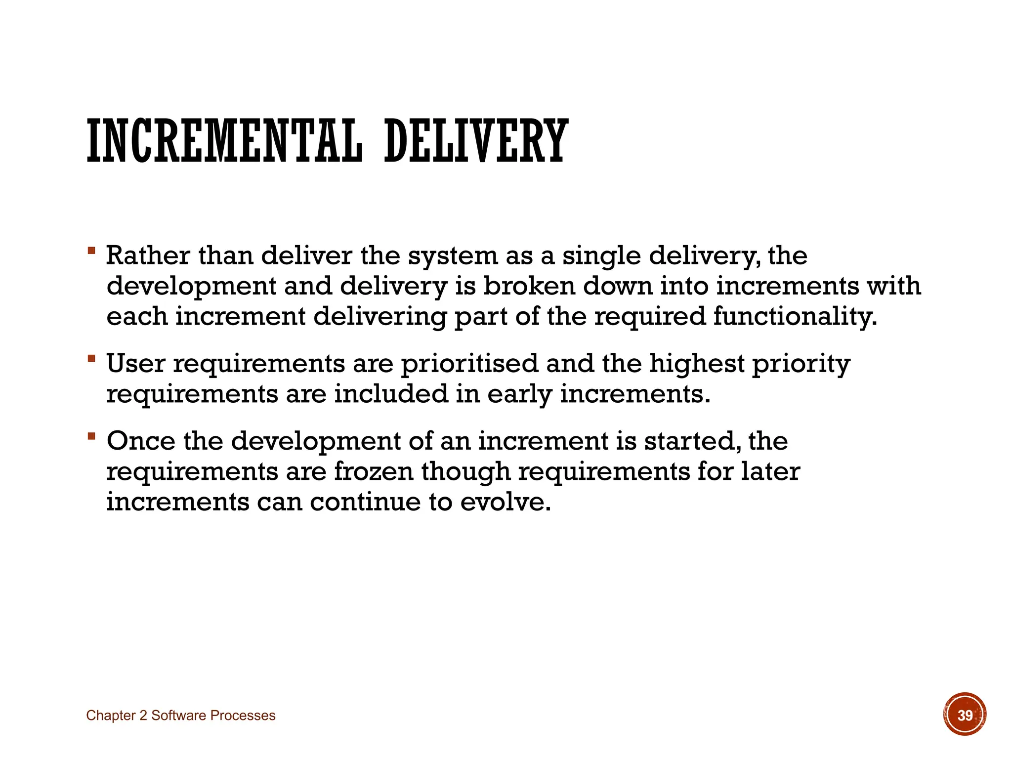 INCREMENTAL DELIVERY
 Rather than deliver the system as a single delivery, the
development and delivery is broken down into increments with
each increment delivering part of the required functionality.
 User requirements are prioritised and the highest priority
requirements are included in early increments.
 Once the development of an increment is started, the
requirements are frozen though requirements for later
increments can continue to evolve.
Chapter 2 Software Processes 39
 