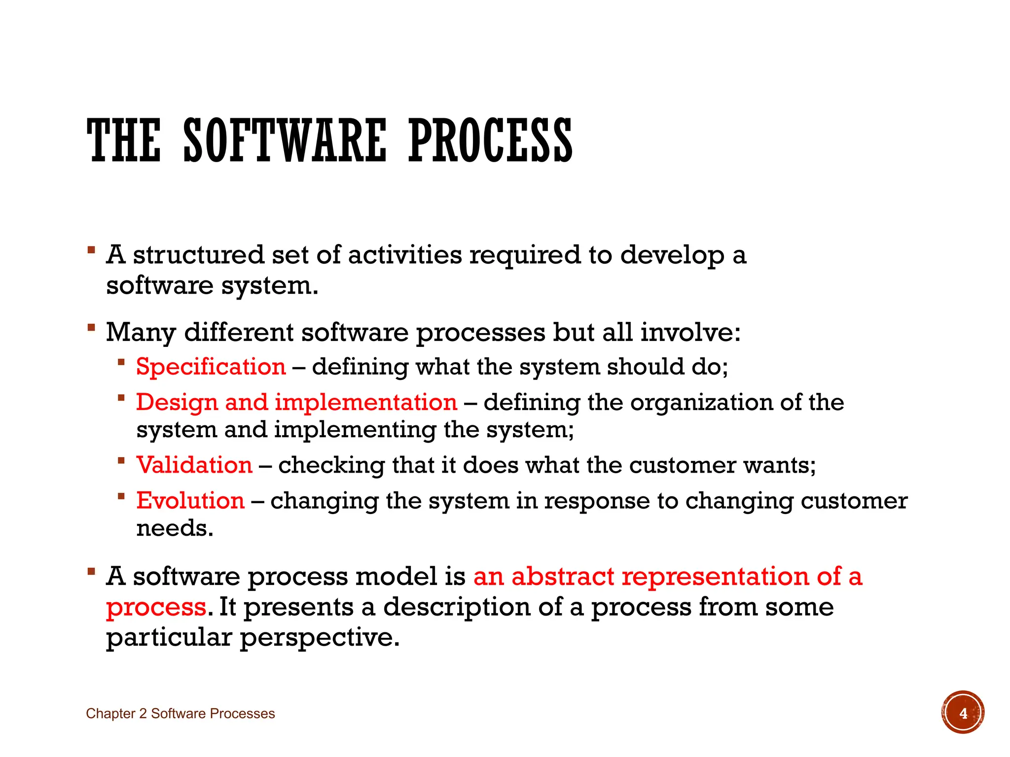 THE SOFTWARE PROCESS
 A structured set of activities required to develop a
software system.
 Many different software processes but all involve:
 Specification – defining what the system should do;
 Design and implementation – defining the organization of the
system and implementing the system;
 Validation – checking that it does what the customer wants;
 Evolution – changing the system in response to changing customer
needs.
 A software process model is an abstract representation of a
process. It presents a description of a process from some
particular perspective.
Chapter 2 Software Processes 4
 
