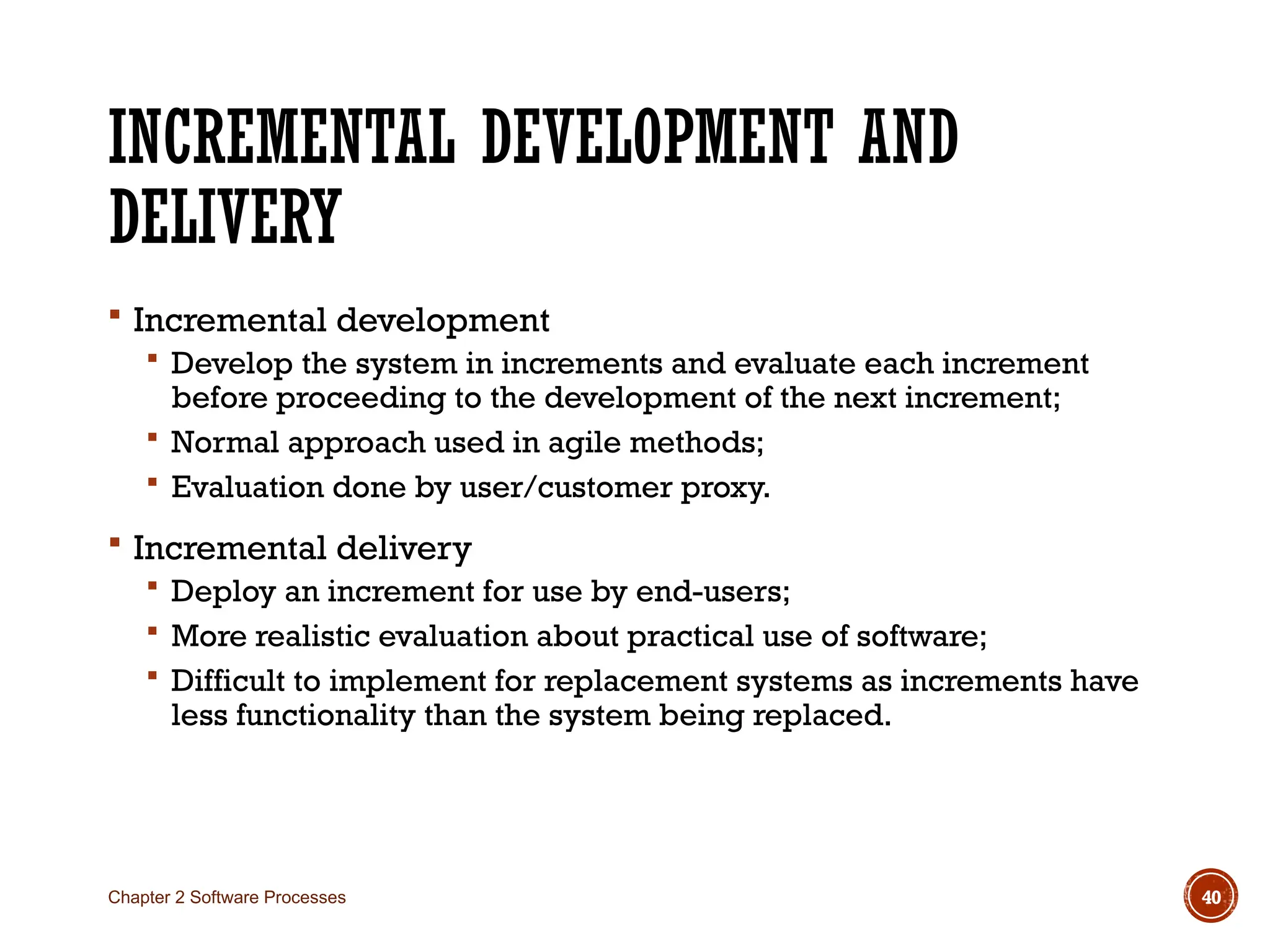 INCREMENTAL DEVELOPMENT AND
DELIVERY
 Incremental development
 Develop the system in increments and evaluate each increment
before proceeding to the development of the next increment;
 Normal approach used in agile methods;
 Evaluation done by user/customer proxy.
 Incremental delivery
 Deploy an increment for use by end-users;
 More realistic evaluation about practical use of software;
 Difficult to implement for replacement systems as increments have
less functionality than the system being replaced.
Chapter 2 Software Processes 40
 