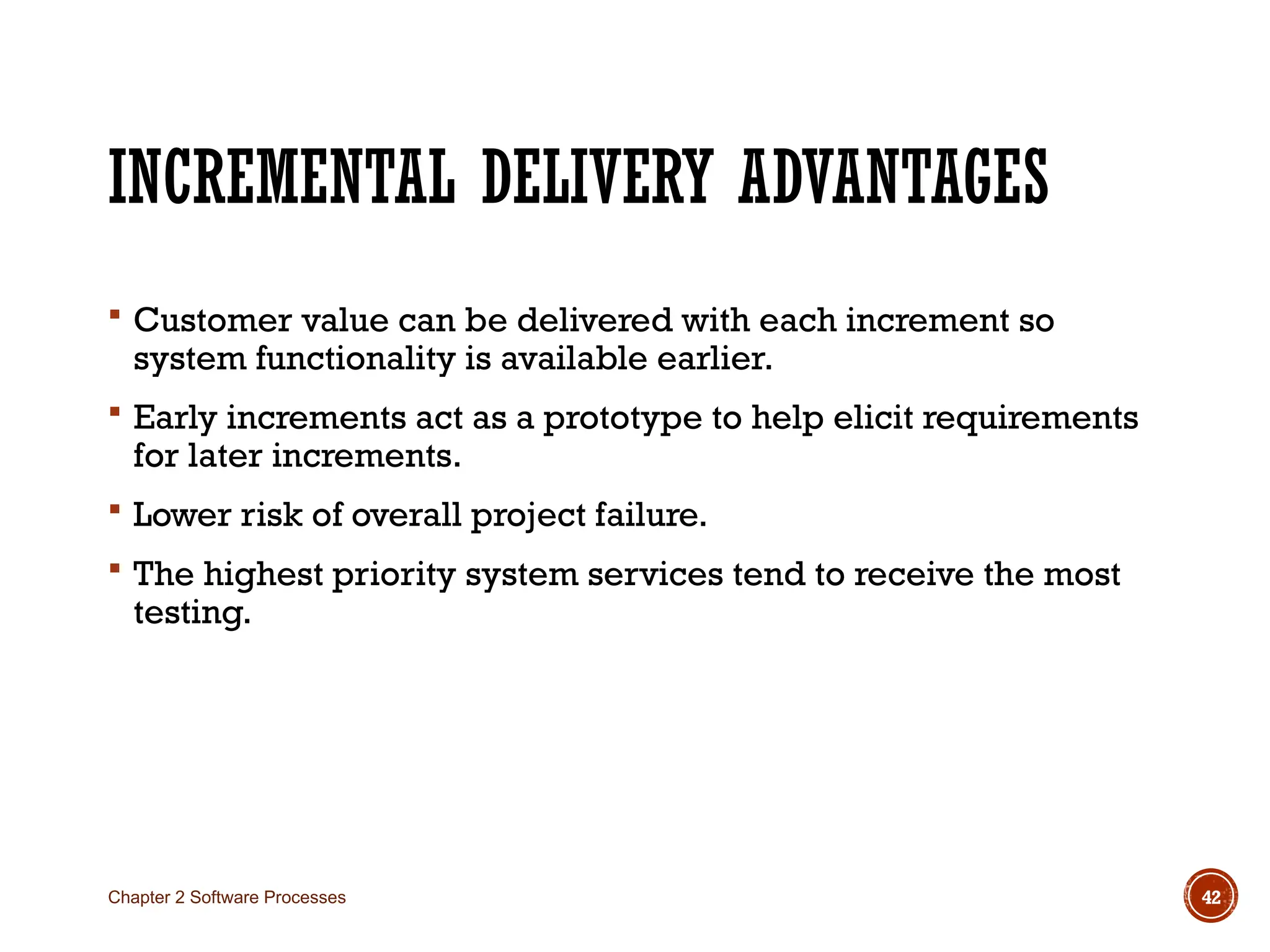 INCREMENTAL DELIVERY ADVANTAGES
 Customer value can be delivered with each increment so
system functionality is available earlier.
 Early increments act as a prototype to help elicit requirements
for later increments.
 Lower risk of overall project failure.
 The highest priority system services tend to receive the most
testing.
Chapter 2 Software Processes 42
 