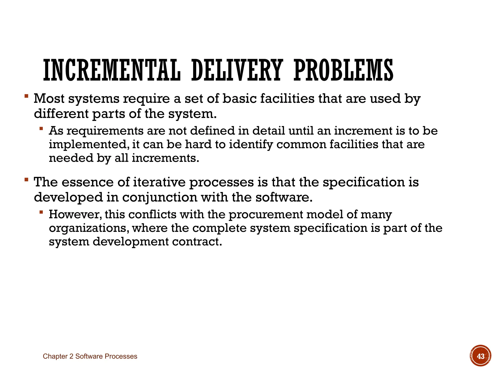 INCREMENTAL DELIVERY PROBLEMS
 Most systems require a set of basic facilities that are used by
different parts of the system.
 As requirements are not defined in detail until an increment is to be
implemented, it can be hard to identify common facilities that are
needed by all increments.
 The essence of iterative processes is that the specification is
developed in conjunction with the software.
 However, this conflicts with the procurement model of many
organizations, where the complete system specification is part of the
system development contract.
Chapter 2 Software Processes 43
 
