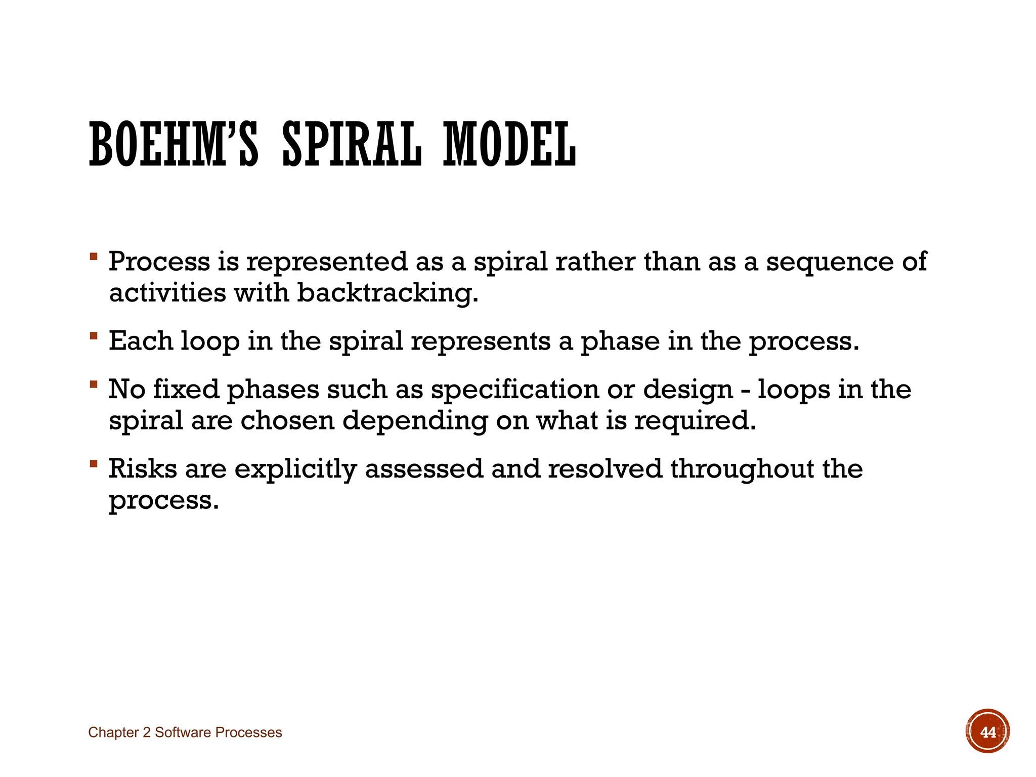 BOEHM’S SPIRAL MODEL
 Process is represented as a spiral rather than as a sequence of
activities with backtracking.
 Each loop in the spiral represents a phase in the process.
 No fixed phases such as specification or design - loops in the
spiral are chosen depending on what is required.
 Risks are explicitly assessed and resolved throughout the
process.
Chapter 2 Software Processes 44
 