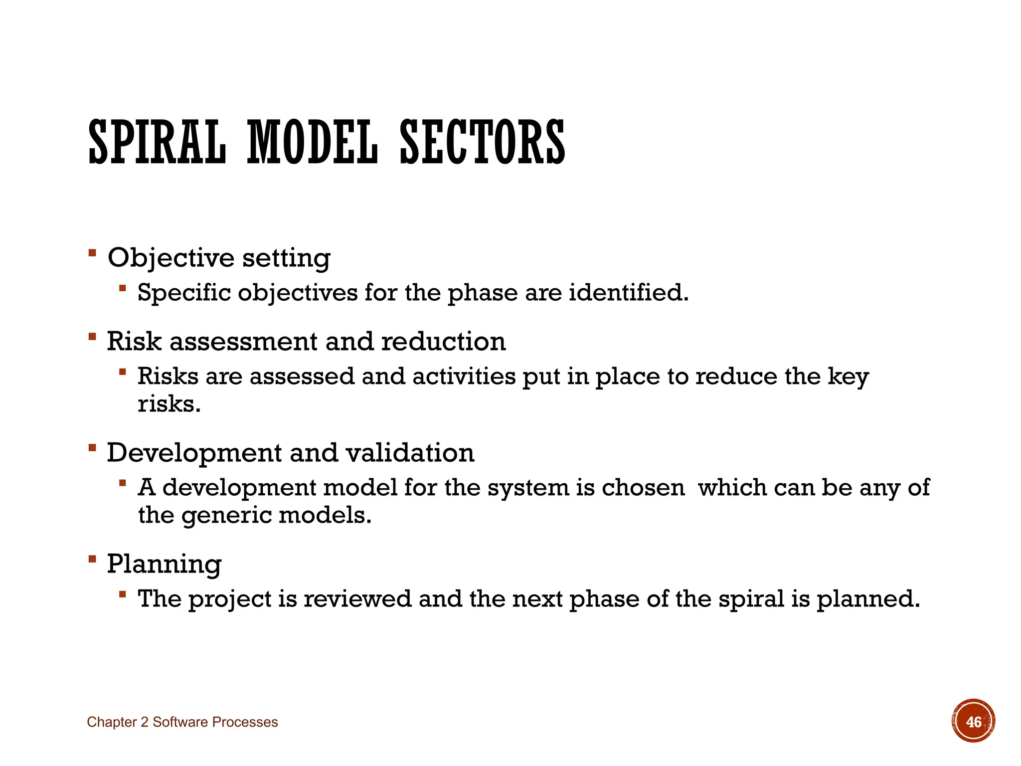 SPIRAL MODEL SECTORS
 Objective setting
 Specific objectives for the phase are identified.
 Risk assessment and reduction
 Risks are assessed and activities put in place to reduce the key
risks.
 Development and validation
 A development model for the system is chosen which can be any of
the generic models.
 Planning
 The project is reviewed and the next phase of the spiral is planned.
Chapter 2 Software Processes 46
 