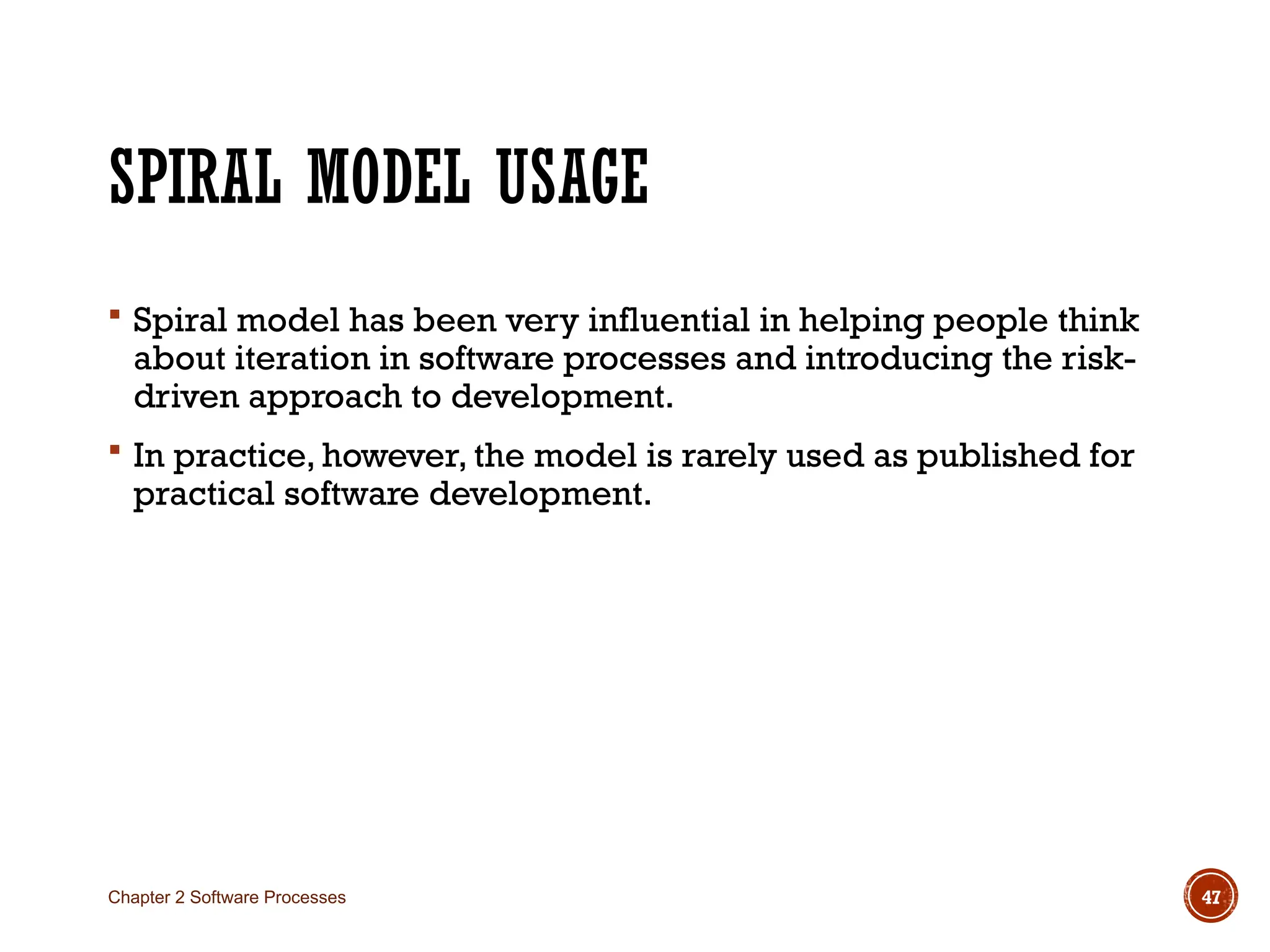 SPIRAL MODEL USAGE
 Spiral model has been very influential in helping people think
about iteration in software processes and introducing the risk-
driven approach to development.
 In practice, however, the model is rarely used as published for
practical software development.
Chapter 2 Software Processes 47
 