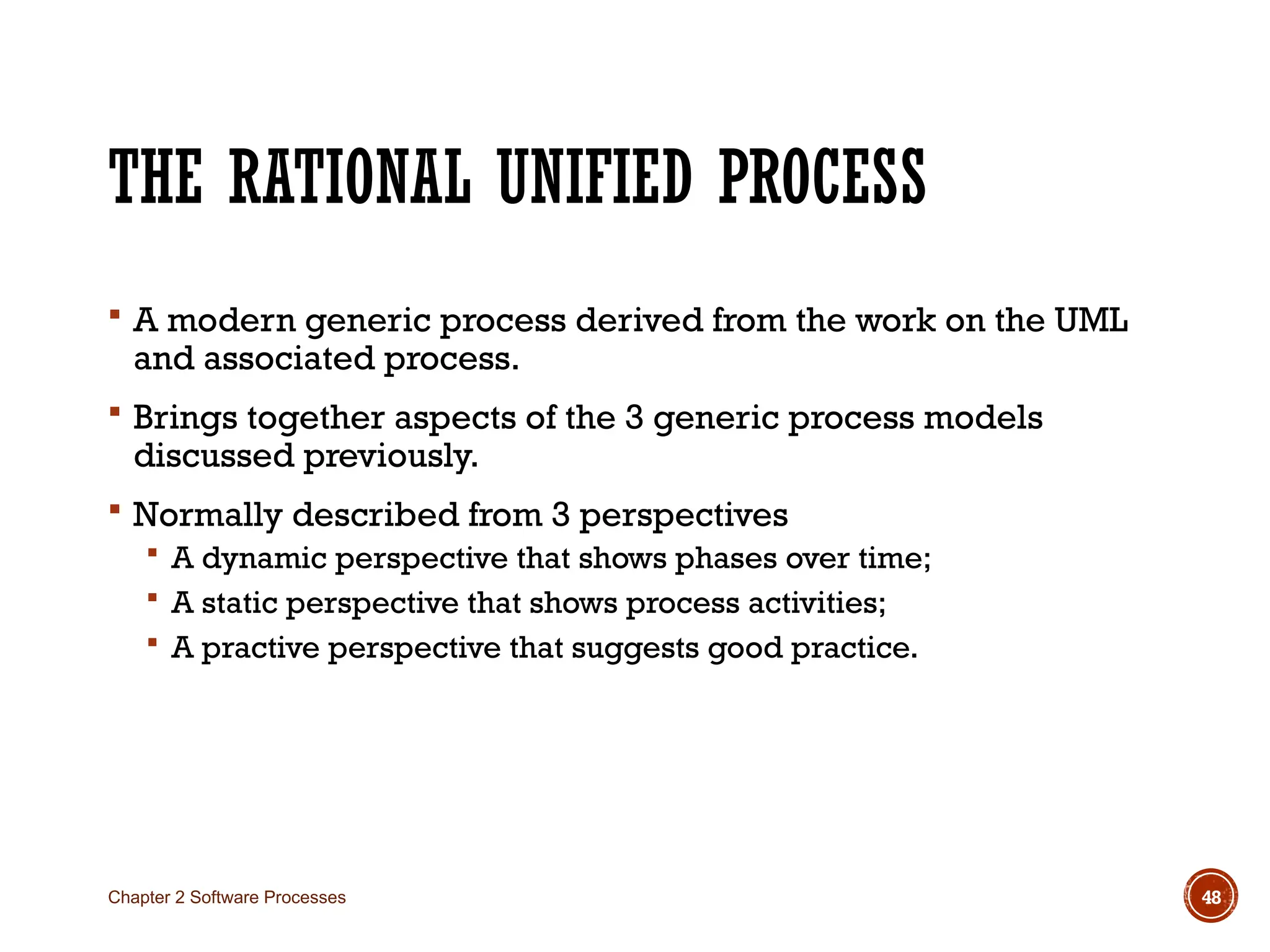 THE RATIONAL UNIFIED PROCESS
 A modern generic process derived from the work on the UML
and associated process.
 Brings together aspects of the 3 generic process models
discussed previously.
 Normally described from 3 perspectives
 A dynamic perspective that shows phases over time;
 A static perspective that shows process activities;
 A practive perspective that suggests good practice.
Chapter 2 Software Processes 48
 