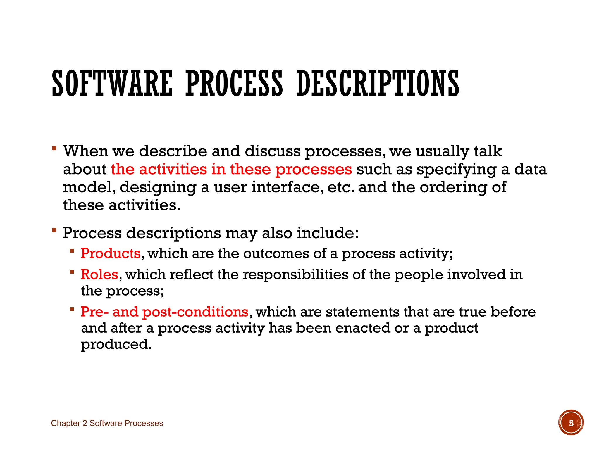 SOFTWARE PROCESS DESCRIPTIONS
 When we describe and discuss processes, we usually talk
about the activities in these processes such as specifying a data
model, designing a user interface, etc. and the ordering of
these activities.
 Process descriptions may also include:
 Products, which are the outcomes of a process activity;
 Roles, which reflect the responsibilities of the people involved in
the process;
 Pre- and post-conditions, which are statements that are true before
and after a process activity has been enacted or a product
produced.
Chapter 2 Software Processes 5
 