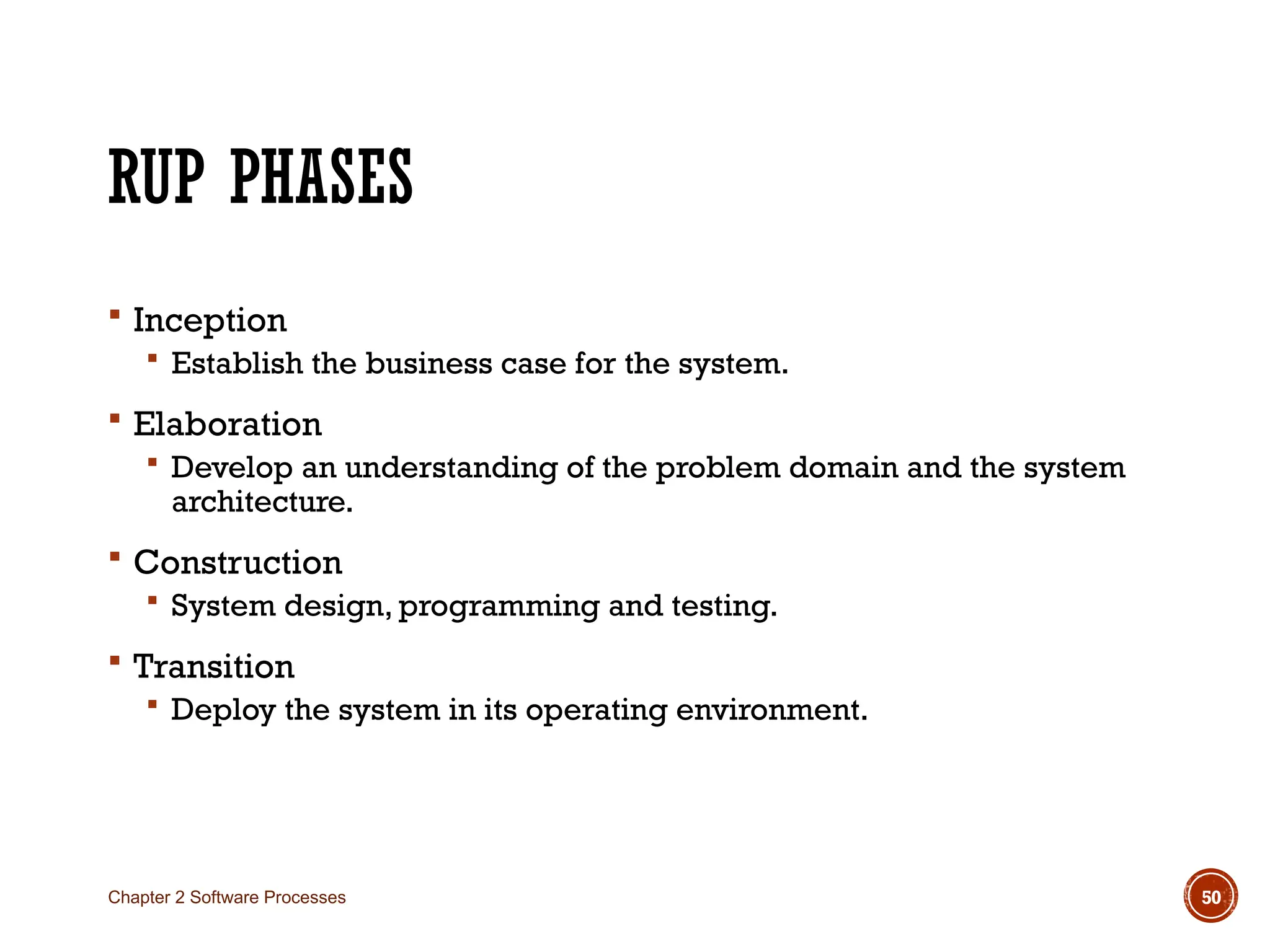 RUP PHASES
 Inception
 Establish the business case for the system.
 Elaboration
 Develop an understanding of the problem domain and the system
architecture.
 Construction
 System design, programming and testing.
 Transition
 Deploy the system in its operating environment.
Chapter 2 Software Processes 50
 