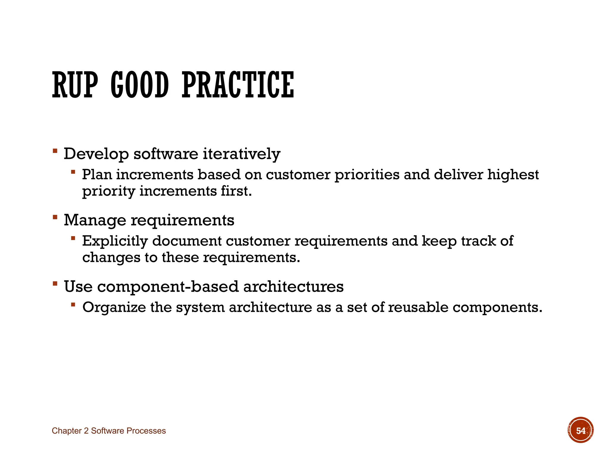 RUP GOOD PRACTICE
 Develop software iteratively
 Plan increments based on customer priorities and deliver highest
priority increments first.
 Manage requirements
 Explicitly document customer requirements and keep track of
changes to these requirements.
 Use component-based architectures
 Organize the system architecture as a set of reusable components.
Chapter 2 Software Processes 54
 