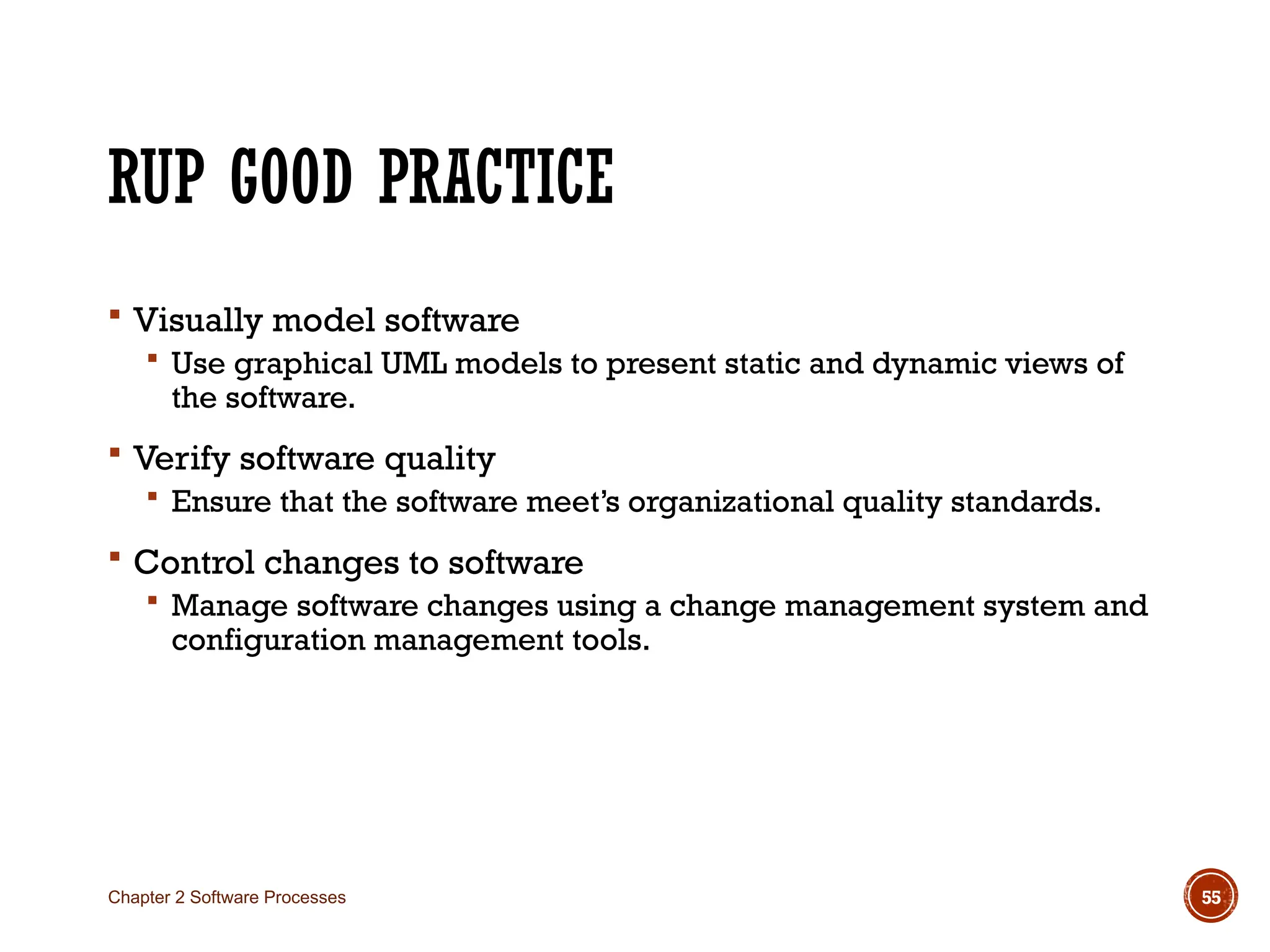 RUP GOOD PRACTICE
 Visually model software
 Use graphical UML models to present static and dynamic views of
the software.
 Verify software quality
 Ensure that the software meet’s organizational quality standards.
 Control changes to software
 Manage software changes using a change management system and
configuration management tools.
Chapter 2 Software Processes 55
 