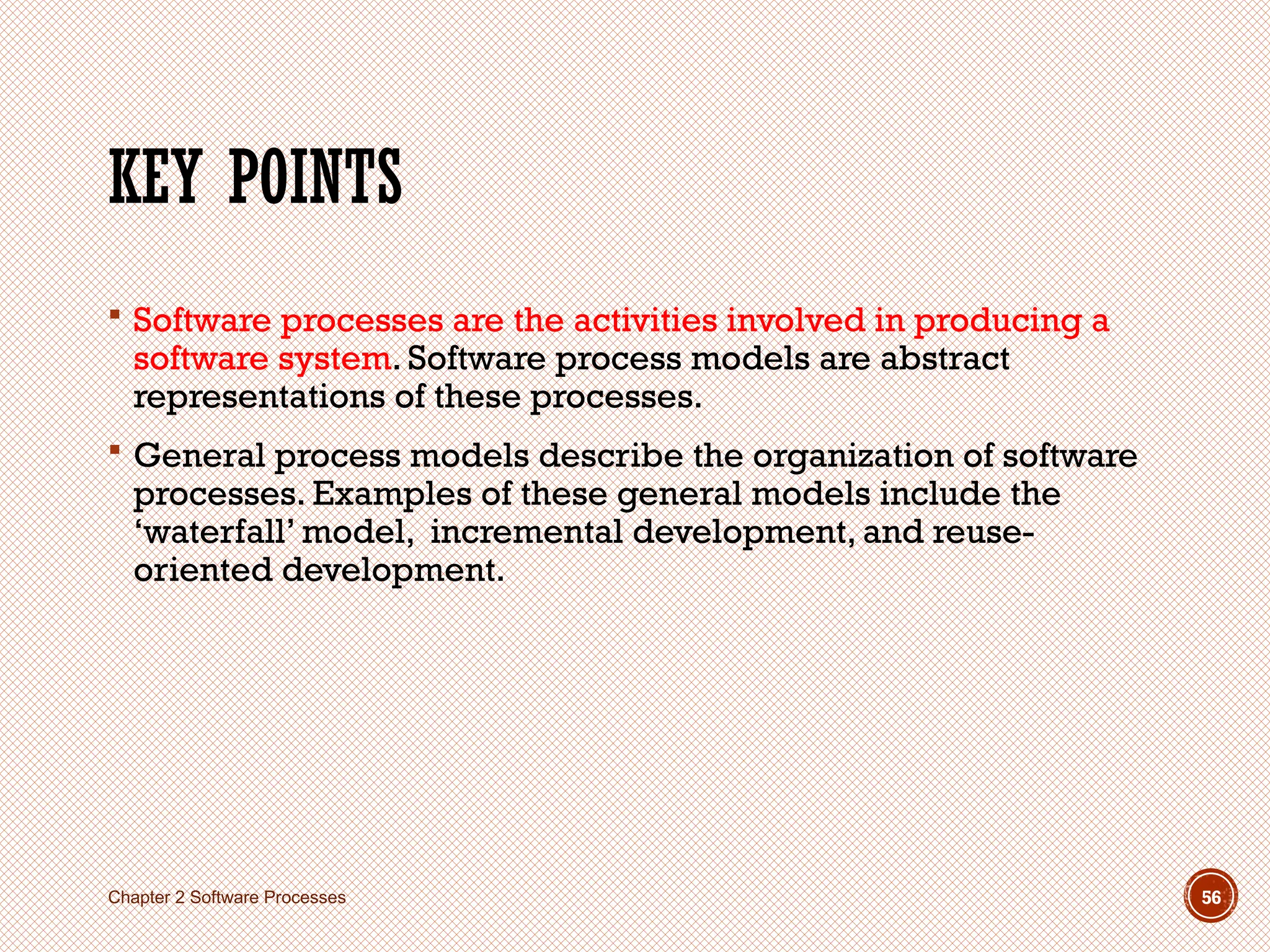 KEY POINTS
 Software processes are the activities involved in producing a
software system. Software process models are abstract
representations of these processes.
 General process models describe the organization of software
processes. Examples of these general models include the
‘waterfall’ model, incremental development, and reuse-
oriented development.
Chapter 2 Software Processes 56
 