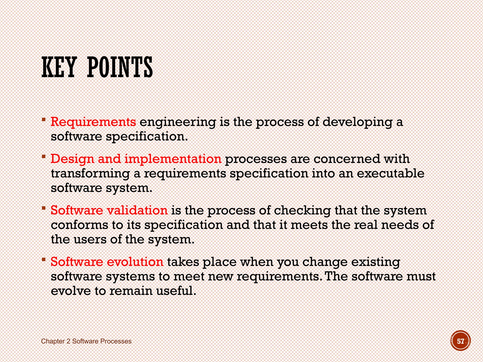 KEY POINTS
 Requirements engineering is the process of developing a
software specification.
 Design and implementation processes are concerned with
transforming a requirements specification into an executable
software system.
 Software validation is the process of checking that the system
conforms to its specification and that it meets the real needs of
the users of the system.
 Software evolution takes place when you change existing
software systems to meet new requirements.The software must
evolve to remain useful.
Chapter 2 Software Processes 57
 