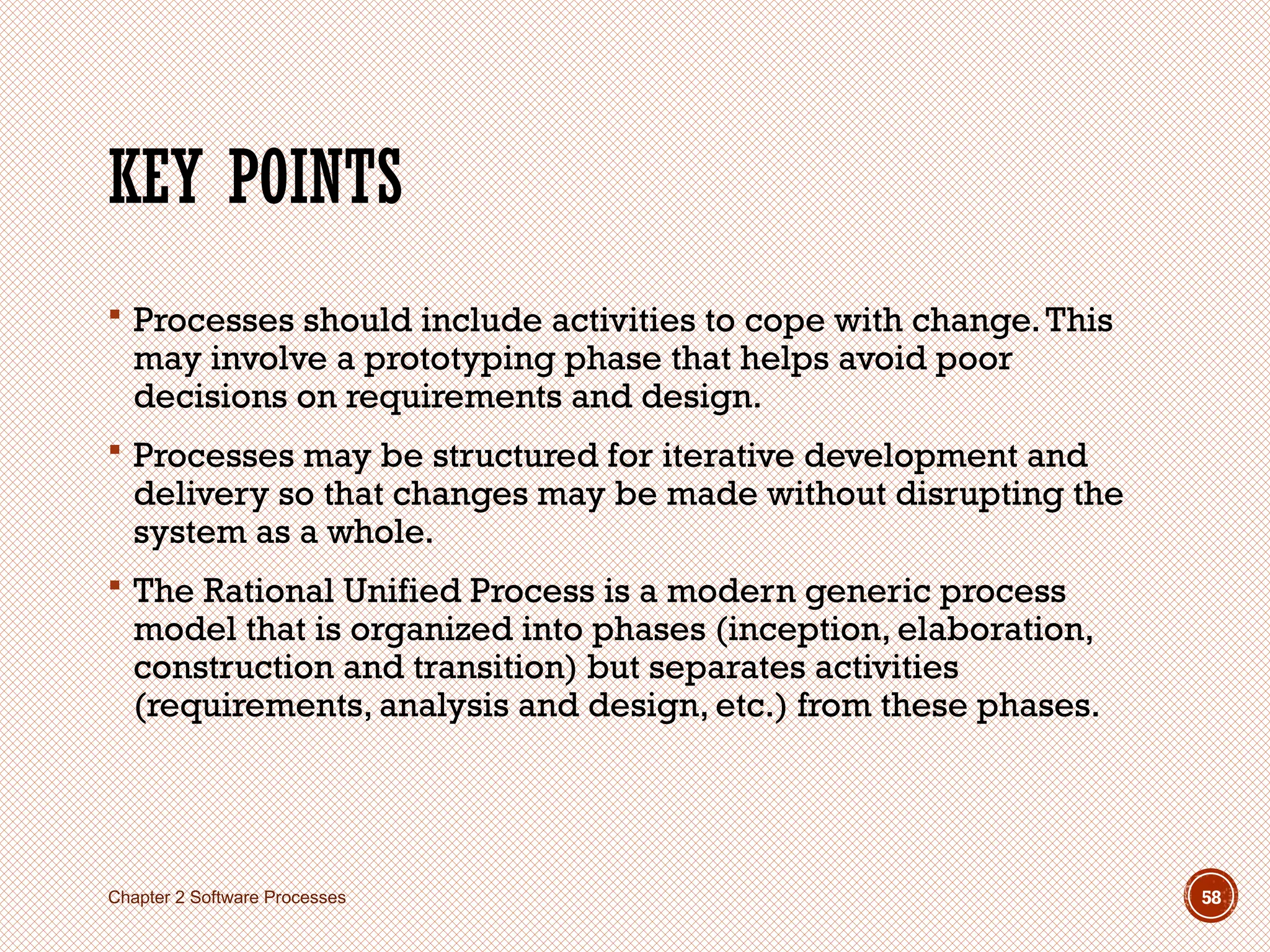 KEY POINTS
 Processes should include activities to cope with change.This
may involve a prototyping phase that helps avoid poor
decisions on requirements and design.
 Processes may be structured for iterative development and
delivery so that changes may be made without disrupting the
system as a whole.
 The Rational Unified Process is a modern generic process
model that is organized into phases (inception, elaboration,
construction and transition) but separates activities
(requirements, analysis and design, etc.) from these phases.
Chapter 2 Software Processes 58
 