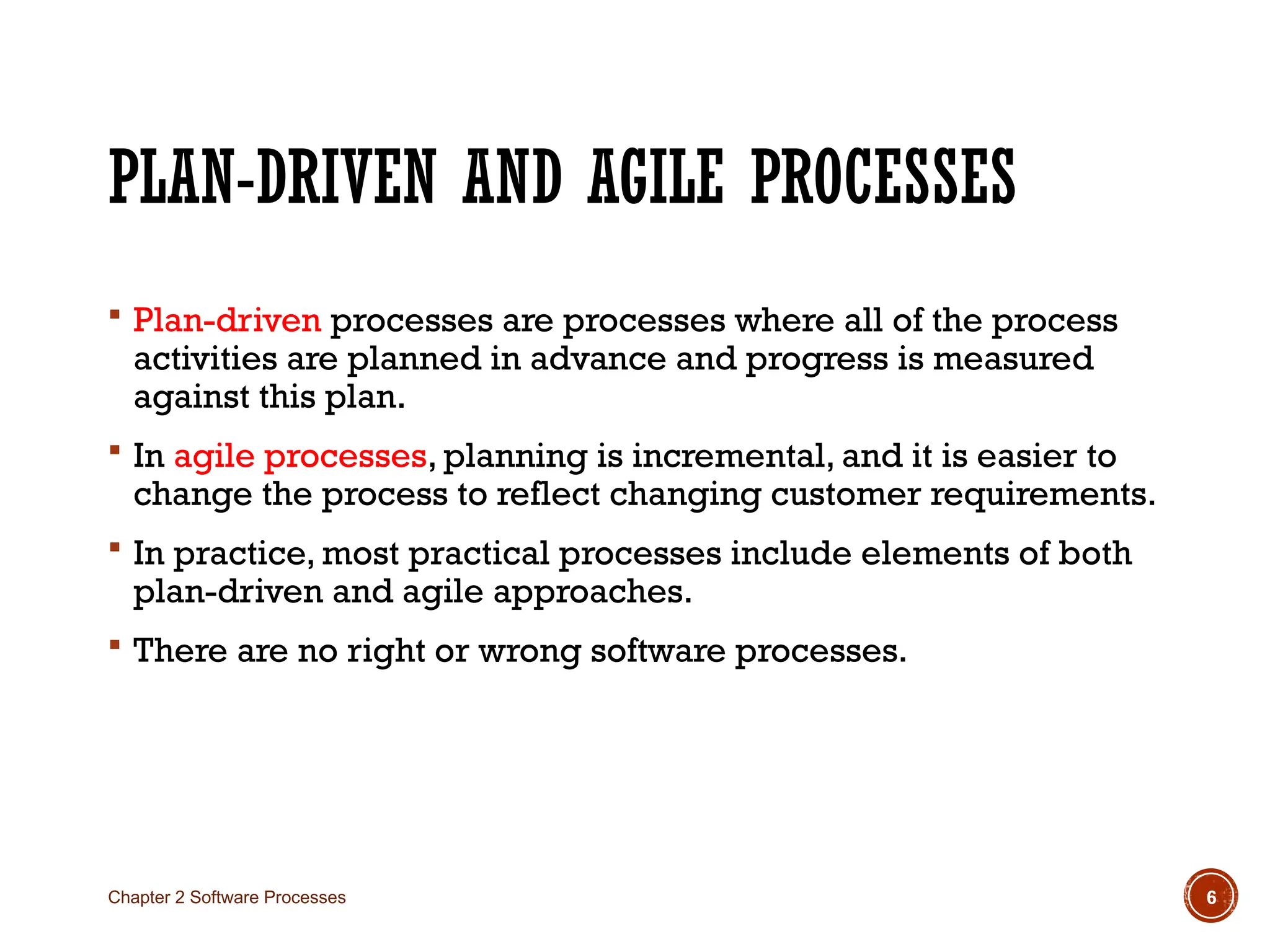 PLAN-DRIVEN AND AGILE PROCESSES
 Plan-driven processes are processes where all of the process
activities are planned in advance and progress is measured
against this plan.
 In agile processes, planning is incremental, and it is easier to
change the process to reflect changing customer requirements.
 In practice, most practical processes include elements of both
plan-driven and agile approaches.
 There are no right or wrong software processes.
Chapter 2 Software Processes 6
 