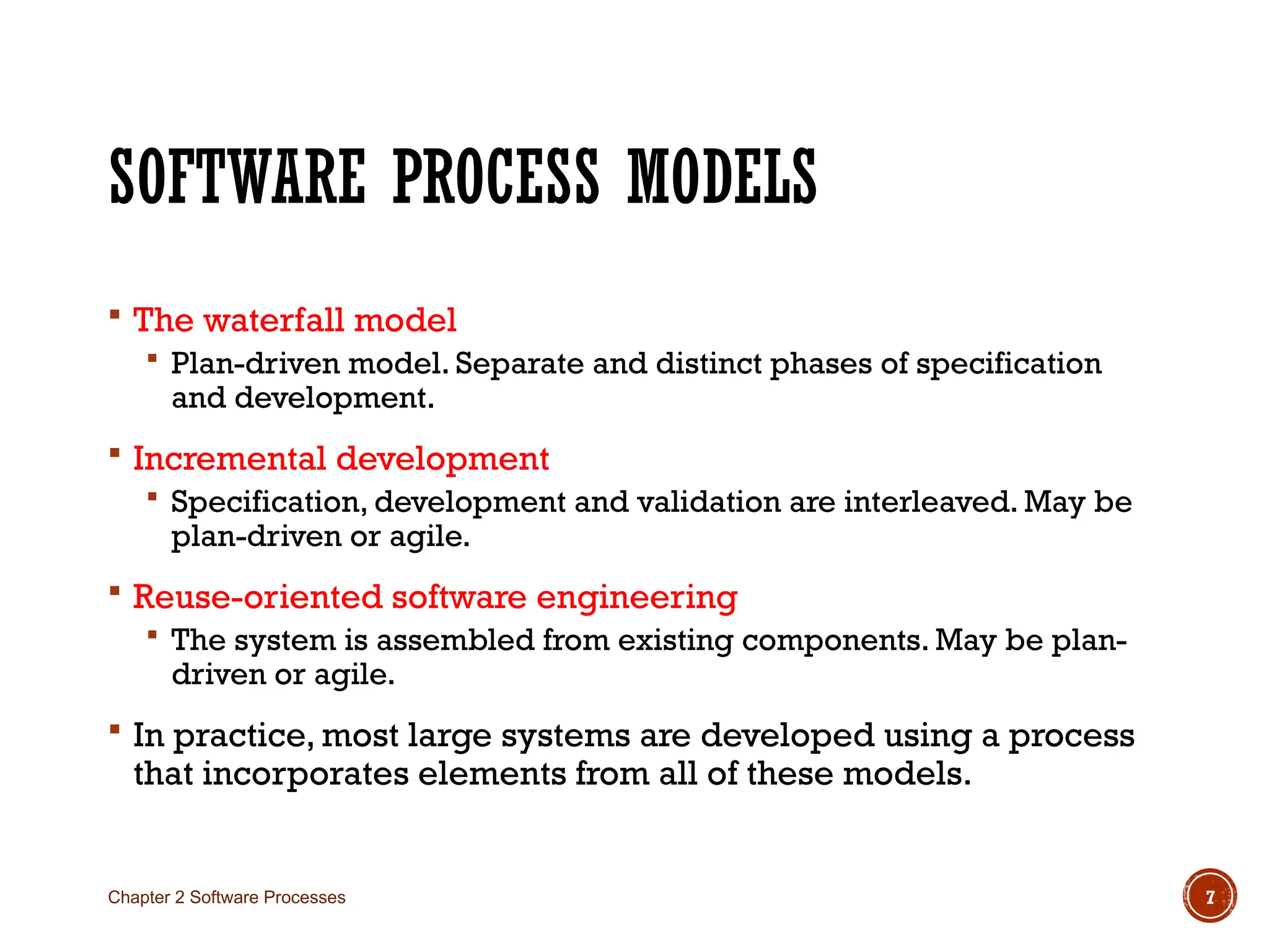SOFTWARE PROCESS MODELS
 The waterfall model
 Plan-driven model. Separate and distinct phases of specification
and development.
 Incremental development
 Specification, development and validation are interleaved. May be
plan-driven or agile.
 Reuse-oriented software engineering
 The system is assembled from existing components. May be plan-
driven or agile.
 In practice, most large systems are developed using a process
that incorporates elements from all of these models.
Chapter 2 Software Processes 7
 