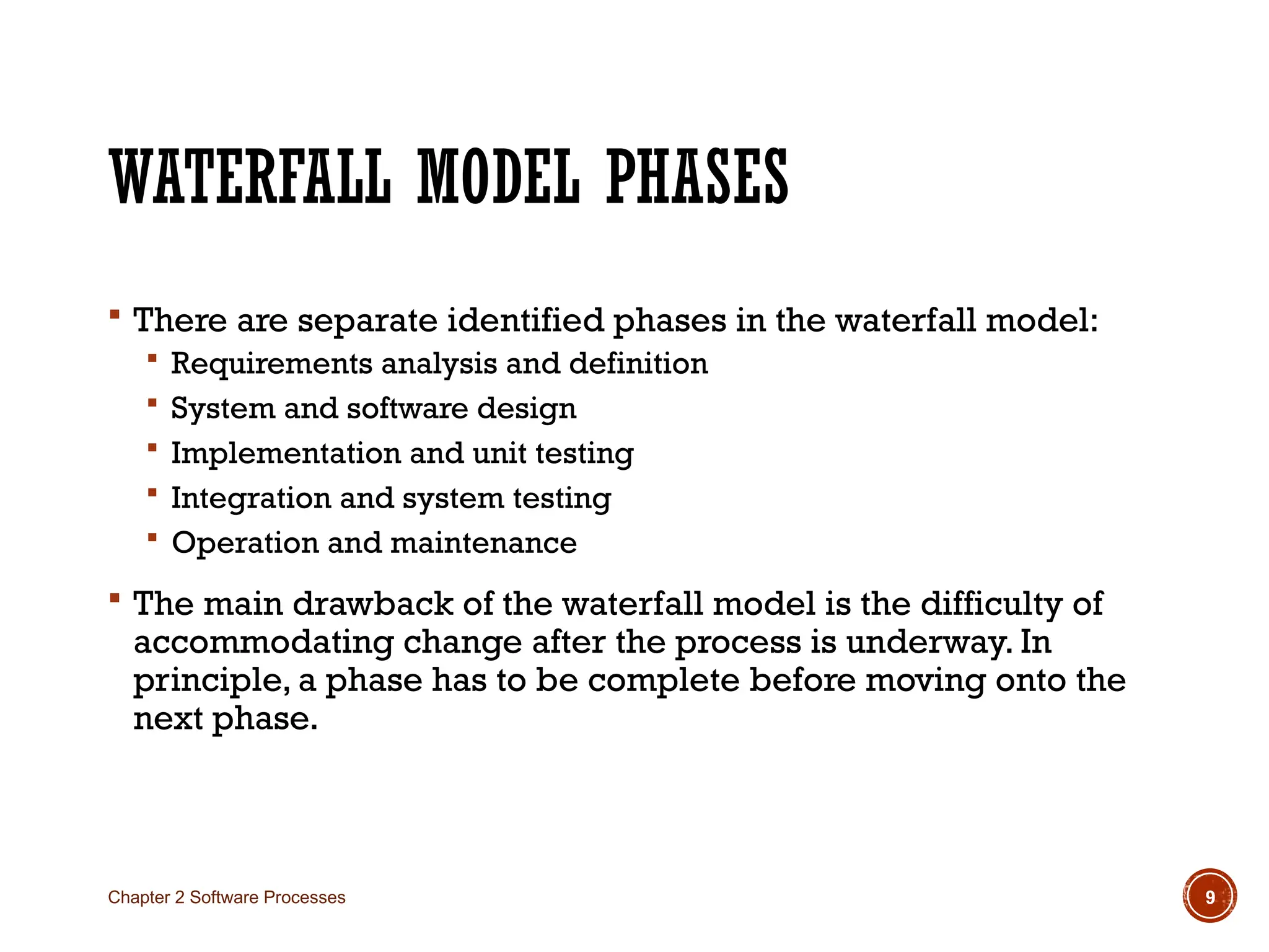 WATERFALL MODEL PHASES
 There are separate identified phases in the waterfall model:
 Requirements analysis and definition
 System and software design
 Implementation and unit testing
 Integration and system testing
 Operation and maintenance
 The main drawback of the waterfall model is the difficulty of
accommodating change after the process is underway. In
principle, a phase has to be complete before moving onto the
next phase.
Chapter 2 Software Processes 9
 