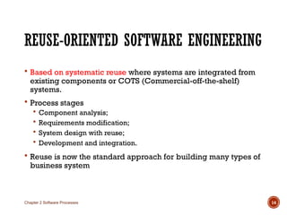 REUSE-ORIENTED SOFTWARE ENGINEERING
 Based on systematic reuse where systems are integrated from
existing components or COTS (Commercial-off-the-shelf)
systems.
 Process stages
 Component analysis;
 Requirements modification;
 System design with reuse;
 Development and integration.
 Reuse is now the standard approach for building many types of
business system
Chapter 2 Software Processes 14
 