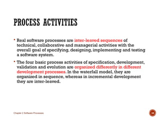 PROCESS ACTIVITIES
 Real software processes are inter-leaved sequences of
technical, collaborative and managerial activities with the
overall goal of specifying, designing, implementing and testing
a software system.
 The four basic process activities of specification, development,
validation and evolution are organized differently in different
development processes. In the waterfall model, they are
organized in sequence, whereas in incremental development
they are inter-leaved.
Chapter 2 Software Processes 19
 