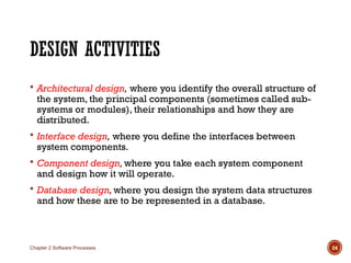 DESIGN ACTIVITIES
 Architectural design, where you identify the overall structure of
the system, the principal components (sometimes called sub-
systems or modules), their relationships and how they are
distributed.
 Interface design, where you define the interfaces between
system components.
 Component design,where you take each system component
and design how it will operate.
 Database design,where you design the system data structures
and how these are to be represented in a database.
Chapter 2 Software Processes 24
 