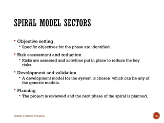 SPIRAL MODEL SECTORS
 Objective setting
 Specific objectives for the phase are identified.
 Risk assessment and reduction
 Risks are assessed and activities put in place to reduce the key
risks.
 Development and validation
 A development model for the system is chosen which can be any of
the generic models.
 Planning
 The project is reviewed and the next phase of the spiral is planned.
Chapter 2 Software Processes 46
 