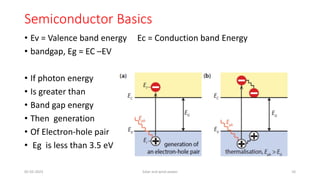 Semiconductor Basics
• Ev = Valence band energy Ec = Conduction band Energy
• bandgap, Eg = EC –EV
• If photon energy
• Is greater than
• Band gap energy
• Then generation
• Of Electron-hole pair
• Eg is less than 3.5 eV
05-02-2023 Solar and wind power 10
 