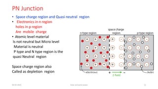 PN Junction
• Space charge region and Quasi neutral region
• Electronics in n region
holes in p region
Are mobile charge
• Atomic level material
Is not neutral but Micro level
Material is neutral
P type and N type region is the
quasi Neutral region
Space charge region also
Called as depletion region
05-02-2023 Solar and wind power 11
 