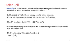 Solar Cell
• Principle : Generation of a potential difference at the junction of two different
materials in response to electromagnetic radiation
• Light consists of well defined energy quanta, called photons.
• E = hV, h is Planck’s constant and V is the frequency of the light.
• Planck's constant = 6.62607004 × 10-34 m2 kg / s
• Generation of charge carriers due to the absorption of photons in the materials
that form a junction
• Electron Energy will increase from Ei to Ef
hV= Ef -Ei
05-02-2023 Solar and wind power 12
 