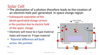 Solar Cell
• The absorption of a photon therefore leads to the creation of
an electron-hole pair generated in space charge region
• Subsequent separation of the
photo-generated charge carriers
in the junction due to electric field
of the space charge
• Electrons will move to n type material
holes will move to P type material
• Potential difference will built
across the junction
• .
05-02-2023 Solar and wind power 13
 