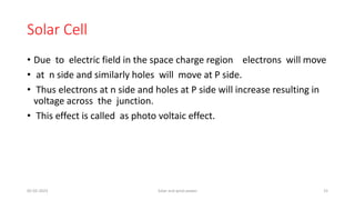 Solar Cell
• Due to electric field in the space charge region electrons will move
• at n side and similarly holes will move at P side.
• Thus electrons at n side and holes at P side will increase resulting in
voltage across the junction.
• This effect is called as photo voltaic effect.
05-02-2023 Solar and wind power 15
 