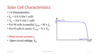 Solar Cell Characteristics
• I-V Characteristics
• Isc = 0.8 A (for 1 cell)
• Voc = 0.6 V (for 1 cell)
• For M cells in parallel, Itotal = M x Isc
• For N cells in series, Vtotal = N x Voc
• Short circuit current Isc
• Open circuit voltage Voc
05-02-2023 Solar and wind power 16
 