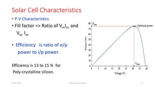 Solar Cell Characteristics
• P-V Characteristics
• Fill factor => Ratio of VmIm and
Voc Ioc
• Efficiency is ratio of o/p
power to i/p power.
Efficiency is 13 to 15 % for
Poly-crystalline silicon.
05-02-2023 Solar and wind power 17
 