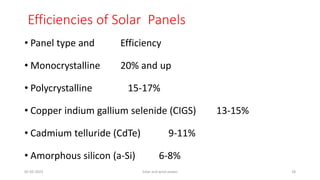 Efficiencies of Solar Panels
• Panel type and Efficiency
• Monocrystalline 20% and up
• Polycrystalline 15-17%
• Copper indium gallium selenide (CIGS) 13-15%
• Cadmium telluride (CdTe) 9-11%
• Amorphous silicon (a-Si) 6-8%
05-02-2023 Solar and wind power 18
 