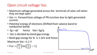 Open circuit voltage Voc
• Maximum voltage generated across the terminals of solar cell when
they are kept open
• Voc => Forward bias voltage of PN Junction due to light generated
current.
• Potential energy of electrons (Shifted from valance band to
conduction band)
• Eg = qV hence Voc= Eg/q
• Voc is decided by band gap energy
• Band gap energy for Si is 1.1eV and hence
Maximum Voc =1.1 V
• 𝑉𝑜𝑐 =
𝑘𝑇
𝑞
ln(
𝐼𝐿
𝐼𝑜
− 1)
05-02-2023 Solar and wind power 23
 