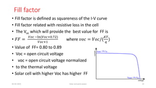 Fill factor
• Fill factor is defined as squareness of the I-V curve
• Fill factor related with resistive loss in the cell
• The Voc which will provide the best value for FF is
• 𝐹𝐹 =
𝑉𝑜𝑐 −ln(𝑉𝑜𝑐+0.72)
𝑉𝑜𝑐+1
where 𝑣𝑜𝑐 = 𝑉𝑜𝑐/(
𝐾𝑇
𝑞
)
• Value of FF= 0.80 to 0.89
• Voc = open circuit voltage
• voc = open circuit voltage normalized
• to the thermal voltage
• Solar cell with higher Voc has higher FF
05-02-2023 Solar and wind power 25
 