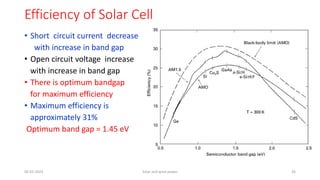 Efficiency of Solar Cell
• Short circuit current decrease
with increase in band gap
• Open circuit voltage increase
with increase in band gap
• There is optimum bandgap
for maximum efficiency
• Maximum efficiency is
approximately 31%
Optimum band gap = 1.45 eV
05-02-2023 Solar and wind power 26
 