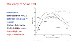 Efficiency of Solar Cell
• Assumptions
• Solar spectrum AM1.5
• Solar cell with single PN
Junction
• Higher efficiency for
Multiple PN junctions
• Normal light, no
Light concentration
05-02-2023 Solar and wind power 27
 