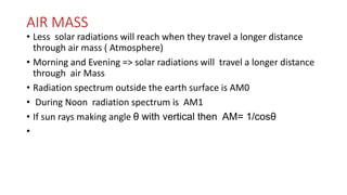 AIR MASS
• Less solar radiations will reach when they travel a longer distance
through air mass ( Atmosphere)
• Morning and Evening => solar radiations will travel a longer distance
through air Mass
• Radiation spectrum outside the earth surface is AM0
• During Noon radiation spectrum is AM1
• If sun rays making angle θ with vertical then AM= 1/cosθ
•
 