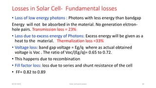 Losses in Solar Cell- Fundamental losses
• Loss of low energy photons : Photons with less energy than bandgap
Energy will not be absorbed in the material. No generation elctron-
hole pairs. Transmission loss = 23%
• Loss due to excess energy of Photons: Excess energy will be given as a
heat to the material. Thermalization loss =33%
• Voltage loss: band gap voltage = Eg/q where as actual obtained
voltage is Voc . The ratio of Voc/(Eg/q)= 0.65 to 0.72.
• This happens due to recombination
• Fill factor loss: loss due to series and shunt resistance of the cell
• FF= 0.82 to 0.89
05-02-2023 Solar and wind power 30
 
