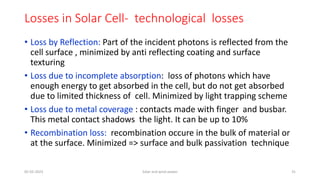 Losses in Solar Cell- technological losses
• Loss by Reflection: Part of the incident photons is reflected from the
cell surface , minimized by anti reflecting coating and surface
texturing
• Loss due to incomplete absorption: loss of photons which have
enough energy to get absorbed in the cell, but do not get absorbed
due to limited thickness of cell. Minimized by light trapping scheme
• Loss due to metal coverage : contacts made with finger and busbar.
This metal contact shadows the light. It can be up to 10%
• Recombination loss: recombination occure in the bulk of material or
at the surface. Minimized => surface and bulk passivation technique
05-02-2023 Solar and wind power 31
 