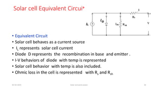 Solar cell Equivalent Circuit
• Equivalent Circuit
• Solar cell behaves as a current source
• IL represents solar cell current
• Diode D represents the recombination in base and emitter .
• I-V behaviors of diode with temp is represented
• Solar cell behavior with temp is also included.
• Ohmic loss in the cell is represented with Rs and Rsh
05-02-2023 Solar and wind power 34
 