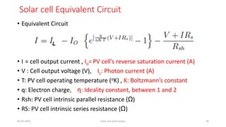 Solar cell Equivalent Circuit
• Equivalent Circuit
• I = cell output current , Io= PV cell’s reverse saturation current (A)
• V : Cell output voltage (V), IL: Photon current (A)
• T: PV cell operating temperature (oK) , K: Boltzmann’s constant
• q: Electron charge, η: Ideality constant, between 1 and 2
• Rsh: PV cell intrinsic parallel resistance (Ω)
• RS: PV cell intrinsic series resistance (Ω)
05-02-2023 Solar and wind power 36
 