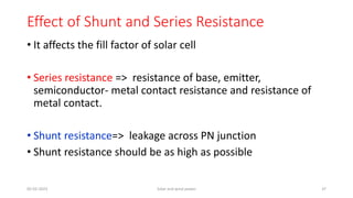Effect of Shunt and Series Resistance
• It affects the fill factor of solar cell
• Series resistance => resistance of base, emitter,
semiconductor- metal contact resistance and resistance of
metal contact.
• Shunt resistance=> leakage across PN junction
• Shunt resistance should be as high as possible
05-02-2023 Solar and wind power 37
 