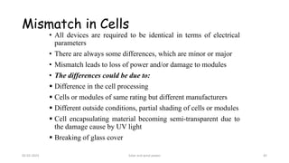 • All devices are required to be identical in terms of electrical
parameters
• There are always some differences, which are minor or major
• Mismatch leads to loss of power and/or damage to modules
• The differences could be due to:
▪ Difference in the cell processing
▪ Cells or modules of same rating but different manufacturers
▪ Different outside conditions, partial shading of cells or modules
▪ Cell encapsulating material becoming semi-transparent due to
the damage cause by UV light
▪ Breaking of glass cover
Mismatch in Cells
05-02-2023 Solar and wind power 45
 