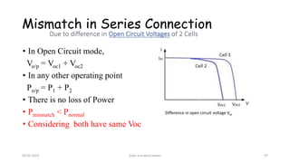 Mismatch in Series Connection
• In Open Circuit mode,
Vo/p = Voc1 + Voc2
• In any other operating point
Po/p = P1 + P2
• There is no loss of Power
• Pmismatch < Pnormal
• Considering both have same Voc
Difference in open circuit voltage Voc
05-02-2023 Solar and wind power 47
 