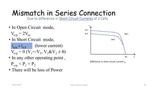 Mismatch in Series Connection
• In Open Circuit mode,
Vo/p = 2Voc
• In Short Circuit mode,
(lower current)
Vo/p = 0 (V1=-V2, V1&V2 ≠ 0)
• In any other operating point ,
Po/p < P1 + P2
• There will be loss of Power
Difference in short circuit current Isc
Io/p = Isc2
05-02-2023 Solar and wind power 48
 