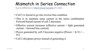 Mismatch in Series Connection
• Cell 2 is forced to go into reverse bias condition
• This is to maintain same current in the series combination
Forward biased current of cell 2 decreases
• Effective current increases (effective current = light generated
current – forward bias current)
• Power generated by cell 2 becomes negative [Power = I(-V) = -
IV]
• Cell 2 dissipates power instead of generating it
05-02-2023 Solar and wind power 50
 