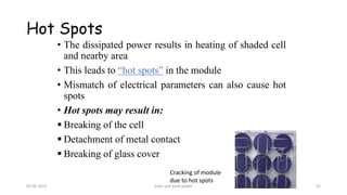 Hot Spots
• The dissipated power results in heating of shaded cell
and nearby area
• This leads to “hot spots” in the module
• Mismatch of electrical parameters can also cause hot
spots
• Hot spots may result in:
▪ Breaking of the cell
▪ Detachment of metal contact
▪ Breaking of glass cover
Cracking of module
due to hot spots
05-02-2023 Solar and wind power 52
 